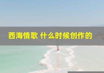 西海情歌 什么时候创作的